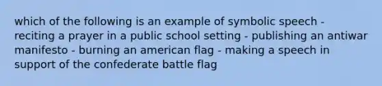 which of the following is an example of symbolic speech - reciting a prayer in a public school setting - publishing an antiwar manifesto - burning an american flag - making a speech in support of the confederate battle flag