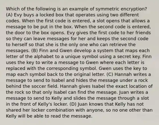 Which of the following is an example of symmetric encryption? (A) Evy buys a locked box that operates using two different codes. When the first code is entered, a slot opens that allows a message to be put in the box. When the second code is entered, the door to the box opens. Evy gives the first code to her friends so they can leave messages for her and keeps the second code to herself so that she is the only one who can retrieve the messages. (B) Finn and Gwen develop a system that maps each letter of the alphabet to a unique symbol using a secret key. Finn uses the key to write a message to Gwen where each letter is replaced with the corresponding symbol. Gwen uses the key to map each symbol back to the original letter. (C) Hannah writes a message to send to Isabel and hides the message under a rock behind the soccer field. Hannah gives Isabel the exact location of the rock so that only Isabel can find the message. Juan writes a message to send to Kelly and slides the message through a slot in the front of Kelly's locker. (D) Juan knows that Kelly has not shared her locker combination with anyone, so no one other than Kelly will be able to read the message.