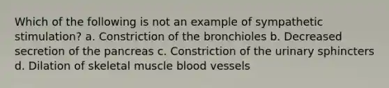 Which of the following is not an example of sympathetic stimulation? a. Constriction of the bronchioles b. Decreased secretion of the pancreas c. Constriction of the urinary sphincters d. Dilation of skeletal muscle blood vessels