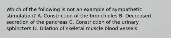 Which of the following is not an example of sympathetic stimulation? A. Constriction of the bronchioles B. Decreased secretion of the pancreas C. Constriction of the urinary sphincters D. Dilation of skeletal muscle blood vessels