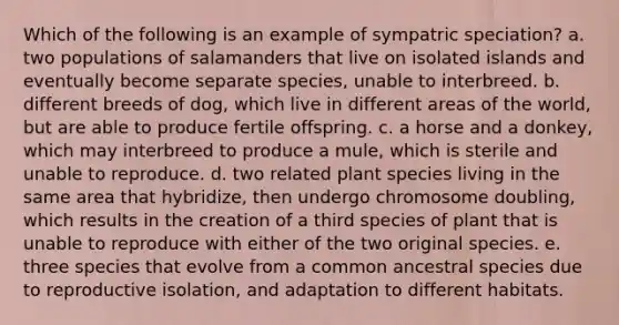 Which of the following is an example of sympatric speciation? a. two populations of salamanders that live on isolated islands and eventually become separate species, unable to interbreed. b. different breeds of dog, which live in different areas of the world, but are able to produce fertile offspring. c. a horse and a donkey, which may interbreed to produce a mule, which is sterile and unable to reproduce. d. two related plant species living in the same area that hybridize, then undergo chromosome doubling, which results in the creation of a third species of plant that is unable to reproduce with either of the two original species. e. three species that evolve from a common ancestral species due to reproductive isolation, and adaptation to different habitats.