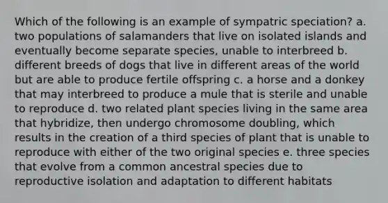 Which of the following is an example of sympatric speciation? a. two populations of salamanders that live on isolated islands and eventually become separate species, unable to interbreed b. different breeds of dogs that live in different areas of the world but are able to produce fertile offspring c. a horse and a donkey that may interbreed to produce a mule that is sterile and unable to reproduce d. two related plant species living in the same area that hybridize, then undergo chromosome doubling, which results in the creation of a third species of plant that is unable to reproduce with either of the two original species e. three species that evolve from a common ancestral species due to reproductive isolation and adaptation to different habitats