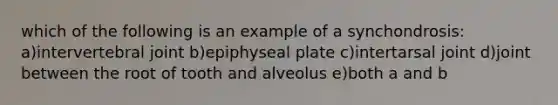 which of the following is an example of a synchondrosis: a)intervertebral joint b)epiphyseal plate c)intertarsal joint d)joint between the root of tooth and alveolus e)both a and b