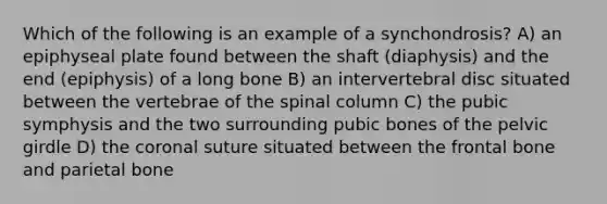 Which of the following is an example of a synchondrosis? A) an epiphyseal plate found between the shaft (diaphysis) and the end (epiphysis) of a long bone B) an intervertebral disc situated between the vertebrae of the spinal column C) the pubic symphysis and the two surrounding pubic bones of the pelvic girdle D) the coronal suture situated between the frontal bone and parietal bone