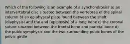 Which of the following is an example of a synchondrosis? a) an intervertebral disc situated between the vertebrae of the spinal column b) an epiphyseal plate found between the shaft (diaphysis) and the end (epiphysis) of a long bone c) the coronal suture situated between the frontal bone and parietal bone d) the pubic symphysis and the two surrounding pubic bones of the pelvic girdle