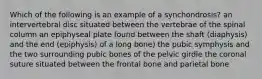 Which of the following is an example of a synchondrosis? an intervertebral disc situated between the vertebrae of the spinal column an epiphyseal plate found between the shaft (diaphysis) and the end (epiphysis) of a long bone) the pubic symphysis and the two surrounding pubic bones of the pelvic girdle the coronal suture situated between the frontal bone and parietal bone