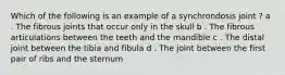 Which of the following is an example of a synchrondosis joint ? a . The fibrous joints that occur only in the skull b . The fibrous articulations between the teeth and the mandible c . The distal joint between the tibia and fibula d . The joint between the first pair of ribs and the sternum