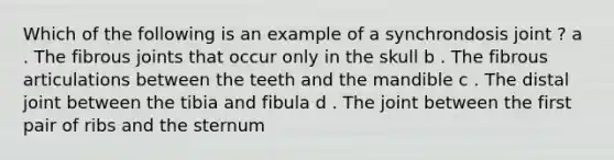 Which of the following is an example of a synchrondosis joint ? a . The fibrous joints that occur only in the skull b . The fibrous articulations between the teeth and the mandible c . The distal joint between the tibia and fibula d . The joint between the first pair of ribs and the sternum