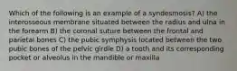 Which of the following is an example of a syndesmosis? A) the interosseous membrane situated between the radius and ulna in the forearm B) the coronal suture between the frontal and parietal bones C) the pubic symphysis located between the two pubic bones of the pelvic girdle D) a tooth and its corresponding pocket or alveolus in the mandible or maxilla