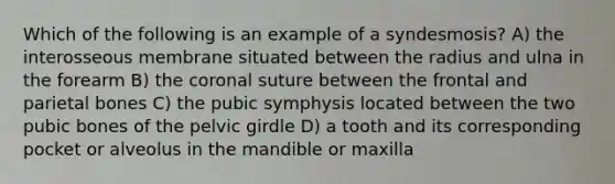 Which of the following is an example of a syndesmosis? A) the interosseous membrane situated between the radius and ulna in the forearm B) the coronal suture between the frontal and parietal bones C) the pubic symphysis located between the two pubic bones of the pelvic girdle D) a tooth and its corresponding pocket or alveolus in the mandible or maxilla