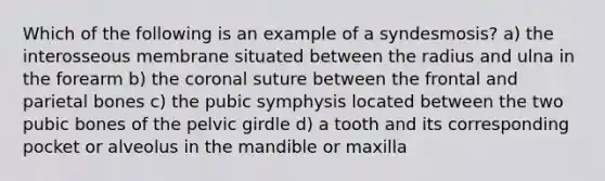 Which of the following is an example of a syndesmosis? a) the interosseous membrane situated between the radius and ulna in the forearm b) <a href='https://www.questionai.com/knowledge/kUSHhCSdkt-the-corona' class='anchor-knowledge'>the corona</a>l suture between the frontal and parietal bones c) the pubic symphysis located between the two pubic bones of the <a href='https://www.questionai.com/knowledge/k9xWFjlOIm-pelvic-girdle' class='anchor-knowledge'>pelvic girdle</a> d) a tooth and its corresponding pocket or alveolus in the mandible or maxilla