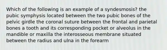 Which of the following is an example of a syndesmosis? the pubic symphysis located between the two pubic bones of the pelvic girdle the coronal suture between the frontal and parietal bones a tooth and its corresponding pocket or alveolus in the mandible or maxilla the interosseous membrane situated between the radius and ulna in the forearm