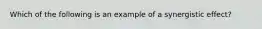 Which of the following is an example of a synergistic effect?