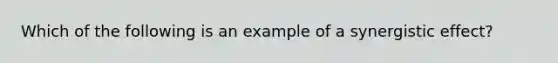 Which of the following is an example of a synergistic effect?