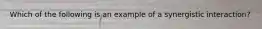 Which of the following is an example of a synergistic interaction?