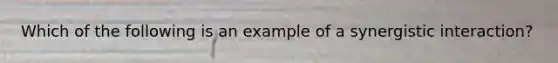 Which of the following is an example of a synergistic interaction?