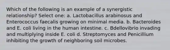 Which of the following is an example of a synergistic relationship? Select one: a. Lactobacillus arabinosus and Enterococcus faecalis growing on minimal media. b. Bacteroides and E. coli living in the human intestine. c. Bdellovibrio invading and multiplying inside E. coli d. Streptomyces and Penicillium inhibiting the growth of neighboring soil microbes.