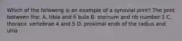 Which of the following is an example of a synovial joint? The joint between the: A. tibia and fi bula B. sternum and rib number 1 C. thoracic vertebrae 4 and 5 D. proximal ends of the radius and ulna