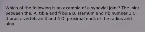 Which of the following is an example of a synovial joint? The joint between the: A. tibia and fi bula B. sternum and rib number 1 C. thoracic vertebrae 4 and 5 D. proximal ends of the radius and ulna