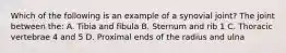 Which of the following is an example of a synovial joint? The joint between the: A. Tibia and fibula B. Sternum and rib 1 C. Thoracic vertebrae 4 and 5 D. Proximal ends of the radius and ulna