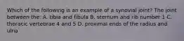 Which of the following is an example of a synovial joint? The joint between the: A. tibia and fibula B. sternum and rib number 1 C. thoracic vertebrae 4 and 5 D. proximal ends of the radius and ulna