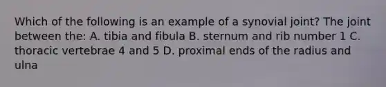 Which of the following is an example of a synovial joint? The joint between the: A. tibia and fibula B. sternum and rib number 1 C. thoracic vertebrae 4 and 5 D. proximal ends of the radius and ulna