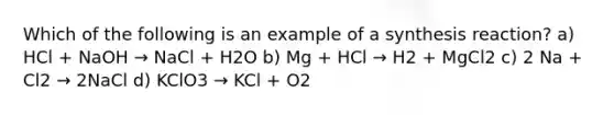 Which of the following is an example of a synthesis reaction? a) HCl + NaOH → NaCl + H2O b) Mg + HCl → H2 + MgCl2 c) 2 Na + Cl2 → 2NaCl d) KClO3 → KCl + O2