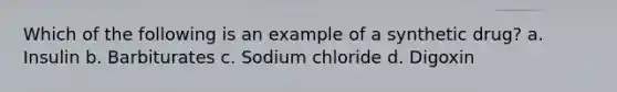 Which of the following is an example of a synthetic drug? а. Insulin b. Barbiturates с. Sodium chloride d. Digoxin