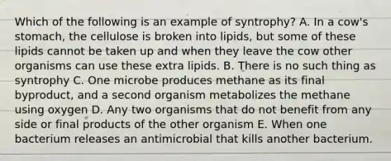 Which of the following is an example of syntrophy? A. In a cow's stomach, the cellulose is broken into lipids, but some of these lipids cannot be taken up and when they leave the cow other organisms can use these extra lipids. B. There is no such thing as syntrophy C. One microbe produces methane as its final byproduct, and a second organism metabolizes the methane using oxygen D. Any two organisms that do not benefit from any side or final products of the other organism E. When one bacterium releases an antimicrobial that kills another bacterium.