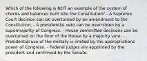 Which of the following is NOT an example of the system of checks and balances built into the Constitution? - A Supreme Court decision can be overturned by an amendment to the Constitution. - A presidential veto can be overridden by a supermajority of Congress. - House committee decisions can be overturned on the floor of the House by a majority vote. - Presidential use of the military is limited by the appropriations power of Congress. - Federal judges are appointed by the president and confirmed by the Senate.