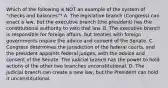 Which of the following is NOT an example of the system of "checks and balances"? A. The legislative branch (Congress) can enact a law, but the executive branch (the president) has the constitutional authority to veto that law. B. The executive branch is responsible for foreign affairs, but treaties with foreign governments require the advice and consent of the Senate. C. Congress determines the jurisdiction of the federal courts, and the president appoints federal judges, with the advice and consent of the Senate. The judicial branch has the power to hold actions of the other two branches unconstitutional. D. The judicial branch can create a new law, but the President can hold it unconstitutional.