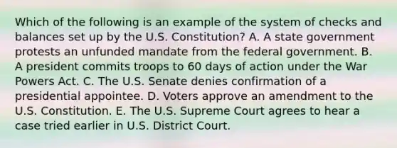 Which of the following is an example of the system of checks and balances set up by the U.S. Constitution? A. A state government protests an unfunded mandate from the federal government. B. A president commits troops to 60 days of action under the War Powers Act. C. The U.S. Senate denies confirmation of a presidential appointee. D. Voters approve an amendment to the U.S. Constitution. E. The U.S. Supreme Court agrees to hear a case tried earlier in U.S. District Court.