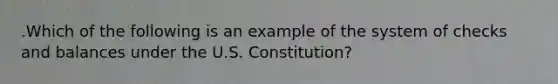 .Which of the following is an example of the system of checks and balances under the U.S. Constitution?