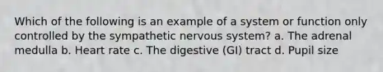 Which of the following is an example of a system or function only controlled by the sympathetic nervous system? a. The adrenal medulla b. Heart rate c. The digestive (GI) tract d. Pupil size