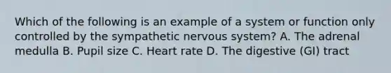 Which of the following is an example of a system or function only controlled by the sympathetic nervous system? A. The adrenal medulla B. Pupil size C. Heart rate D. The digestive (GI) tract