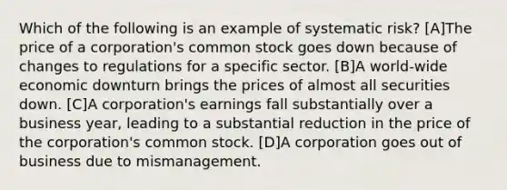 Which of the following is an example of systematic risk? [A]The price of a corporation's common stock goes down because of changes to regulations for a specific sector. [B]A world-wide economic downturn brings the prices of almost all securities down. [C]A corporation's earnings fall substantially over a business year, leading to a substantial reduction in the price of the corporation's common stock. [D]A corporation goes out of business due to mismanagement.