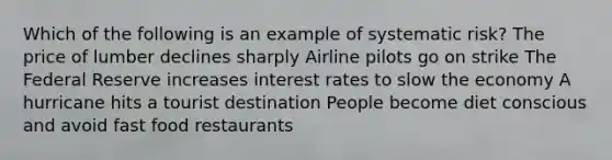 Which of the following is an example of systematic risk? The price of lumber declines sharply Airline pilots go on strike The Federal Reserve increases interest rates to slow the economy A hurricane hits a tourist destination People become diet conscious and avoid fast food restaurants