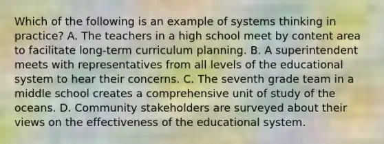 Which of the following is an example of systems thinking in practice? A. The teachers in a high school meet by content area to facilitate long-term curriculum planning. B. A superintendent meets with representatives from all levels of the educational system to hear their concerns. C. The seventh grade team in a middle school creates a comprehensive unit of study of the oceans. D. Community stakeholders are surveyed about their views on the effectiveness of the educational system.