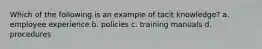 Which of the following is an example of tacit knowledge? a. employee experience b. policies c. training manuals d. procedures