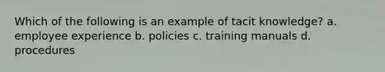 Which of the following is an example of tacit knowledge? a. employee experience b. policies c. training manuals d. procedures