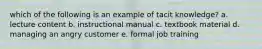 which of the following is an example of tacit knowledge? a. lecture content b. instructional manual c. textbook material d. managing an angry customer e. formal job training