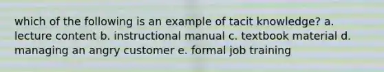 which of the following is an example of tacit knowledge? a. lecture content b. instructional manual c. textbook material d. managing an angry customer e. formal job training