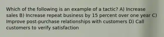 Which of the following is an example of a tactic? A) Increase sales B) Increase repeat business by 15 percent over one year C) Improve post-purchase relationships with customers D) Call customers to verify satisfaction