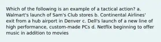 Which of the following is an example of a tactical action? a. Walmart's launch of Sam's Club stores b. Continental Airlines' exit from a hub airport in Denver c. Dell's launch of a new line of high performance, custom-made PCs d. Netflix beginning to offer music in addition to movies