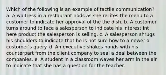 Which of the following is an example of tactile communication? a. A waitress in a restaurant nods as she recites the menu to a customer to indicate her approval of the the dish. b. A customer turns around to face a salesperson to indicate his interest int here product the salesperson is selling. c. A salesperson shrugs his shoulders to indicate that he is not sure how to a newer a customer's query. d. An executive shakes hands with his counterpart from the client company to seal a deal between the companies. e. A student in a classroom waves her arm in the air to indicate that she has a question for the teacher.