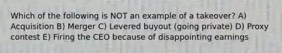 Which of the following is NOT an example of a takeover? A) Acquisition B) Merger C) Levered buyout (going private) D) Proxy contest E) Firing the CEO because of disappointing earnings