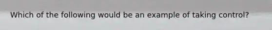 Which of the following would be an example of taking control?
