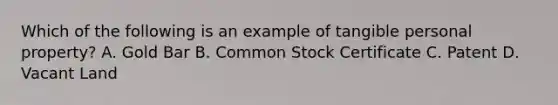 Which of the following is an example of tangible personal property? A. Gold Bar B. Common Stock Certificate C. Patent D. Vacant Land