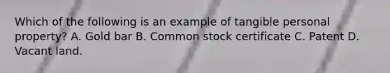 Which of the following is an example of tangible personal property? A. Gold bar B. Common stock certificate C. Patent D. Vacant land.