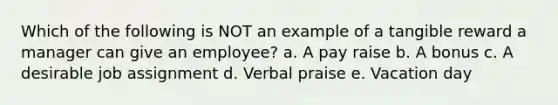 Which of the following is NOT an example of a tangible reward a manager can give an employee? a. A pay raise b. A bonus c. A desirable job assignment d. Verbal praise e. Vacation day